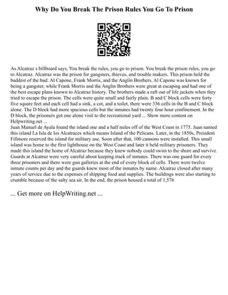Why Do You Break The Prison Rules You Go To Prison
As Alcatraz s billboard says, You break the rules, you go to prison. You break the prison rules, you go
to Alcatraz. Alcatraz was the prison for gangsters, thieves, and trouble makers. This prison held the
baddest of the bad: Al Capone, Frank Morris, and the Anglin Brothers. Al Capone was known for
being a gangster, while Frank Morris and the Anglin Brothers were great at escaping and had one of
the best escape plans known to Alcatraz history. The brothers made a raft out of life jackets when they
tried to escape the prison. The cells were quite small and fairly plain. B and C block cells were forty
five square feet and each cell had a sink, a cot, and a toilet, there were 336 cells in the B and C block
alone. The D block had more spacious cells but the inmates had twenty four hour confinement. In the
D block, the prisoners got one alone visit to the recreational yard ... Show more content on
Helpwriting.net ...
Juan Manuel de Ayala found the island one and a half miles off of the West Coast in 1775. Juan named
this island La Isla de los Alcatraces which means Island of the Pelicans. Later, in the 1850s, President
Fillmore reserved the island for military use. Soon after that, 100 cannons were installed. This small
island was home to the first lighthouse on the West Coast and later it held military prisoners. They
made this island the home of Alcatraz because they knew nobody could swim to the shore and survive.
Guards at Alcatraz were very careful about keeping track of inmates. There was one guard for every
three prisoners and there were gun galleries at the end of every block of cells. There were twelve
inmate counts per day and the guards knew most of the inmates by name. Alcatraz closed after many
years of service due to the expenses of shipping food and supplies. The buildings were also starting to
crumble because of the salty sea air. In the end, the prison housed a total of 1,576
... Get more on HelpWriting.net ...
 