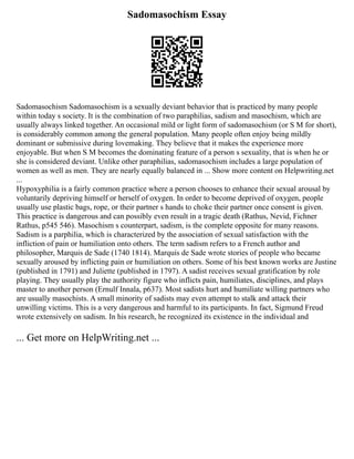 Sadomasochism Essay
Sadomasochism Sadomasochism is a sexually deviant behavior that is practiced by many people
within today s society. It is the combination of two paraphilias, sadism and masochism, which are
usually always linked together. An occasional mild or light form of sadomasochism (or S M for short),
is considerably common among the general population. Many people often enjoy being mildly
dominant or submissive during lovemaking. They believe that it makes the experience more
enjoyable. But when S M becomes the dominating feature of a person s sexuality, that is when he or
she is considered deviant. Unlike other paraphilias, sadomasochism includes a large population of
women as well as men. They are nearly equally balanced in ... Show more content on Helpwriting.net
...
Hypoxyphilia is a fairly common practice where a person chooses to enhance their sexual arousal by
voluntarily depriving himself or herself of oxygen. In order to become deprived of oxygen, people
usually use plastic bags, rope, or their partner s hands to choke their partner once consent is given.
This practice is dangerous and can possibly even result in a tragic death (Rathus, Nevid, Fichner
Rathus, p545 546). Masochism s counterpart, sadism, is the complete opposite for many reasons.
Sadism is a parphilia, which is characterized by the association of sexual satisfaction with the
infliction of pain or humiliation onto others. The term sadism refers to a French author and
philosopher, Marquis de Sade (1740 1814). Marquis de Sade wrote stories of people who became
sexually aroused by inflicting pain or humiliation on others. Some of his best known works are Justine
(published in 1791) and Juliette (published in 1797). A sadist receives sexual gratification by role
playing. They usually play the authority figure who inflicts pain, humiliates, disciplines, and plays
master to another person (Ernulf Innala, p637). Most sadists hurt and humiliate willing partners who
are usually masochists. A small minority of sadists may even attempt to stalk and attack their
unwilling victims. This is a very dangerous and harmful to its participants. In fact, Sigmund Freud
wrote extensively on sadism. In his research, he recognized its existence in the individual and
... Get more on HelpWriting.net ...
 