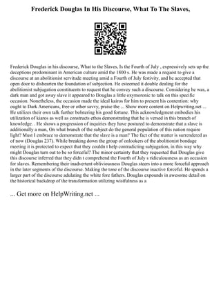 Frederick Douglas In His Discourse, What To The Slaves,
Frederick Douglas in his discourse, What to the Slaves, Is the Fourth of July , expressively sets up the
deceptions predominant in American culture amid the 1800 s. He was made a request to give a
discourse at an abolitionist servitude meeting amid a Fourth of July festivity, and he accepted that
open door to dishearten the foundation of subjection. He esteemed it double dealing for the
abolitionist subjugation constituents to request that he convey such a discourse. Considering he was, a
dark man and got away slave it appeared to Douglas a little oxymoronic to talk on this specific
occasion. Nonetheless, the occasion made the ideal kairos for him to present his contention: why
ought to Dark Americans, free or other savvy, praise the ... Show more content on Helpwriting.net ...
He utilizes their own talk further bolstering his good fortune. This acknowledgment embodies his
utilization of kiaros as well as constructs ethos demonstrating that he is versed in this branch of
knowledge. . He shows a progression of inquiries they have postured to demonstrate that a slave is
additionally a man, On what branch of the subject do the general population of this nation require
light? Must I embrace to demonstrate that the slave is a man? The fact of the matter is surrendered as
of now (Douglas 237). While breaking down the group of onlookers of the abolitionist bondage
meeting it is protected to expect that they couldn t help contradicting subjugation, in this way why
might Douglas turn out to be so forceful? The minor certainty that they requested that Douglas give
this discourse inferred that they didn t comprehend the Fourth of July s ridiculousness as an occasion
for slaves. Remembering their inadvertent obliviousness Douglas steers into a more forceful approach
in the later segments of the discourse. Making the tone of the discourse inactive forceful. He spends a
larger part of the discourse adulating the white fore fathers. Douglas expounds in awesome detail on
the historical backdrop of the transformation utilizing wistfulness as a
... Get more on HelpWriting.net ...
 