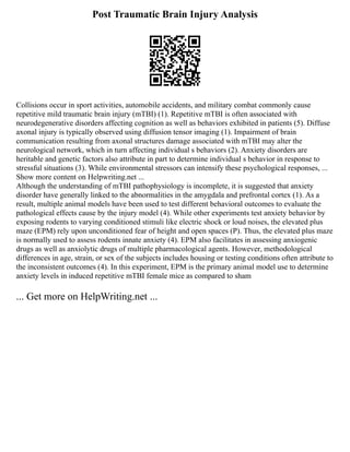 Post Traumatic Brain Injury Analysis
Collisions occur in sport activities, automobile accidents, and military combat commonly cause
repetitive mild traumatic brain injury (mTBI) (1). Repetitive mTBI is often associated with
neurodegenerative disorders affecting cognition as well as behaviors exhibited in patients (5). Diffuse
axonal injury is typically observed using diffusion tensor imaging (1). Impairment of brain
communication resulting from axonal structures damage associated with mTBI may alter the
neurological network, which in turn affecting individual s behaviors (2). Anxiety disorders are
heritable and genetic factors also attribute in part to determine individual s behavior in response to
stressful situations (3). While environmental stressors can intensify these psychological responses, ...
Show more content on Helpwriting.net ...
Although the understanding of mTBI pathophysiology is incomplete, it is suggested that anxiety
disorder have generally linked to the abnormalities in the amygdala and prefrontal cortex (1). As a
result, multiple animal models have been used to test different behavioral outcomes to evaluate the
pathological effects cause by the injury model (4). While other experiments test anxiety behavior by
exposing rodents to varying conditioned stimuli like electric shock or loud noises, the elevated plus
maze (EPM) rely upon unconditioned fear of height and open spaces (P). Thus, the elevated plus maze
is normally used to assess rodents innate anxiety (4). EPM also facilitates in assessing anxiogenic
drugs as well as anxiolytic drugs of multiple pharmacological agents. However, methodological
differences in age, strain, or sex of the subjects includes housing or testing conditions often attribute to
the inconsistent outcomes (4). In this experiment, EPM is the primary animal model use to determine
anxiety levels in induced repetitive mTBI female mice as compared to sham
... Get more on HelpWriting.net ...
 