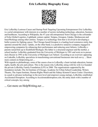 Eric Lefkofsky Biography Essay
Eric Lefkofsky Lustrous Career and Startup Push Targeting Upcoming Entrepreneurs Eric Lefkofsky
is a serial entrepreneur with interests in a number of sectors including technology, education, business
and healthcare. According to Wikipedia, the 47 year old entrepreneur from Chicago is the cofounder
of Echo Global Logistics, Lightbank venture capital, Tempus, Groupon, Uptake, Mediaocean and
InnerWorkings among other entities. Tempus is a technology firm that is involved in developing a
bullet system for fighting cancer. The Chicago based Groupon is a leading local commerce entity that
operates around the clock. Uptake, on the other hand, is a predictive analytics company engaged in
empowering companies by enhancing their performance and reducing asset failures. Lefkosfky s
parents raised him up in Southfield Michigan. His father is a structural engineer and the mother, a
school teacher. Lefkofsky graduated from the University of Michigan in 1991 and went on to pursue
Juris Doctor in 1993 at the University of Michigan Law School. According to an overview appearing
on LinkedIn, Lefkofsky specializes in transforming conventional businesses into tech savvy ... Show
more content on Helpwriting.net ...
With regards to philanthropy, some of the causes close to Lefkosfky s heart include education, human
rights, health, the arts and culture. This is the reason why Lefkofsky along with his wife Liz founded
the private Lefkofsky Family Foundation (LFF) in 2006. The organizations supported by the
foundation include; The Art Institute of Chicago, Academy for Urban School Leadership, Writers
Theatre, The Aspen Institute, Human Rights Watch and the Sidney Kimmel Cancer Center. Elsewhere,
in a push to advance technology to the next level and empower young startups, Lefkofsky established
Accelerated Disruption. According to Accelerateddistruption.com, the entity deals with a number of
critical concepts, key among
... Get more on HelpWriting.net ...
 