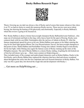 Rocky Balboa Research Paper
Thesis: Growing up, my dad was always a fan of Rocky and of course that means whenever they show
it on TV we had no choice to watch the numerous Rocky movies. These movies were never about
boxing, but showing the beating of life physically and emotionally. Especially in Rocky Balboa(5)
which this review is going to be focased on.
Plot: Rocky Balboa is about a former heavyweight champion Rocky Balboa(Sylvester Stallone) , who
steps out of retirement and back in the ring, with a heavy heart for the sport of boxing. Rocky soon
connects back with his son (Milo Ventimiglia) after the sad loss of Adrain in Rocky IV. After the
famous inspirational speech he gives to his son. Robert Balboa soon agrees to his father entering the
ring for his final fight against Mason The Line Dixon(Antonio Tarver), the heavyweight champion at
that point of time. Robert Balboa and Paulie(Burt Young) also Adrain s brother begin to train Rocky
for his last fight, while filming once again the famous scene of Rocky running up the stairs of the
Philaphia museum. The end of Rocky Balboa is a classic Rocky ending, of getting the shit kicked out
of him but still doesn t give up. ... Show more content on Helpwriting.net ...
They included many of the younger and undeveloped characters such as Robert Balboa, Paulie in the
first Rocky, and in Rocky Balboa they replaced the charcters that have died and always wondered
about throughout the series into the now important and well focased characters in Rocky Balboa. Not
only was this a great idea, but showed the rough ride and development with Rocky s
... Get more on HelpWriting.net ...
 