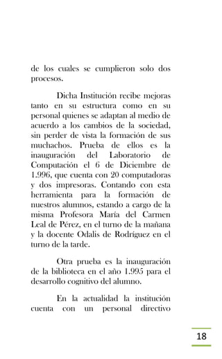 18
de los cuales se cumplieron solo dos
procesos.
Dicha Institución recibe mejoras
tanto en su estructura como en su
personal quienes se adaptan al medio de
acuerdo a los cambios de la sociedad,
sin perder de vista la formación de sus
muchachos. Prueba de ellos es la
inauguración del Laboratorio de
Computación el 6 de Diciembre de
1.996, que cuenta con 20 computadoras
y dos impresoras. Contando con esta
herramienta para la formación de
nuestros alumnos, estando a cargo de la
misma Profesora María del Carmen
Leal de Pérez, en el turno de la mañana
y la docente Odalis de Rodríguez en el
turno de la tarde.
Otra prueba es la inauguración
de la biblioteca en el año 1.995 para el
desarrollo cognitivo del alumno.
En la actualidad la institución
cuenta con un personal directivo
 