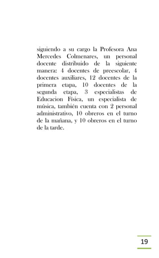 19
siguiendo a su cargo la Profesora Ana
Mercedes Colmenares, un personal
docente distribuido de la siguiente
manera: 4 docentes de preescolar, 4
docentes auxiliares, 12 docentes de la
primera etapa, 10 docentes de la
segunda etapa, 3 especialistas de
Educacion Física, un especialista de
música, también cuenta con 2 personal
administrativo, 10 obreros en el turno
de la mañana, y 10 obreros en el turno
de la tarde.
 