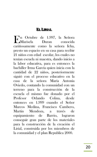 20
EEELLL LLLIIIRRRIIIAAALLL
n Octubre de 1.997, la Señora
Marisela Duran conocida
cariñosamente como la señora Icha,
presto un espacio en su casa para recibir
21 niños con edad escolar, los cuales no
tenían escuela ni maestra, dando inicio a
la labor educativa, para es entonces la
bachiller Irma García quien inicia con la
cantidad de 22 niños, posteriormente
siguió con el proceso educativo en la
casa de la señora María Antonia
Oviedo, contando la comunidad con un
terreno para la construcción de la
escuela el mismo fue donado por el
Profesor Orlando Colina, desde
entonces en 1.999 cuando el Señor
Marcos Medina, Francisco Cambero,
Martin Mendoza, a través de
equipamiento de Barrio, lograron
conseguir gran parte de los materiales
para la construcción de la creación el
Lirial, construida por los miembros de
la comunidad y el plan Republica 2000.
E
 