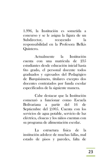 23
1.996, la Institución es sometida a
concurso y se le asigna la figura de un
Subdirector, recayendo la
responsabilidad en la Profesora Belkis
Quintero.
Actualmente la Institución
cuenta con una matricula de 235
estudiantes desde educación inicial hasta
6to grado, el personal docente todos
graduados y egresados del Pedagógico
de Barquisimeto, titulares excepto dos
docentes contratados por funda escolar
especificados de la siguiente manera.
Cabe destacar que la Institución
comenzó a funcionar como Escuela
Bolivariana a partir del 16 de
Septiembre del 2.005. Cuenta con los
servicios de agua potable, servicio de luz
eléctrica, cloacas y los niños cuentan con
su programa de alimentación escolar.
La estructura física de la
institución adolece de muchas fallas, mal
estado de pisos y paredes, falta de
 