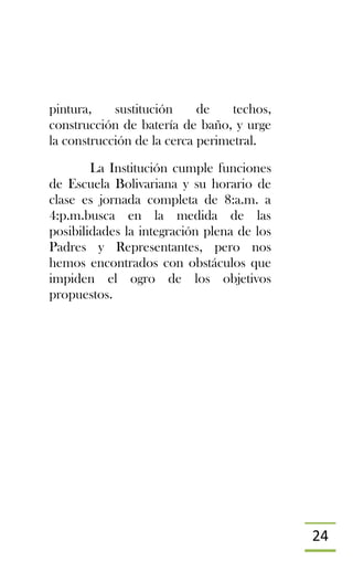 24
pintura, sustitución de techos,
construcción de batería de baño, y urge
la construcción de la cerca perimetral.
La Institución cumple funciones
de Escuela Bolivariana y su horario de
clase es jornada completa de 8:a.m. a
4:p.m.busca en la medida de las
posibilidades la integración plena de los
Padres y Representantes, pero nos
hemos encontrados con obstáculos que
impiden el ogro de los objetivos
propuestos.
 