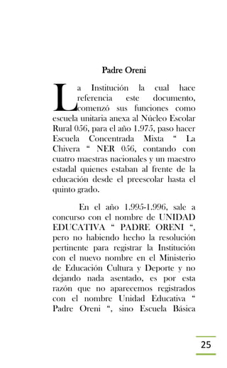25
Padre Oreni
a Institución la cual hace
referencia este documento,
comenzó sus funciones como
escuela unitaria anexa al Núcleo Escolar
Rural 056, para el año 1.975, paso hacer
Escuela Concentrada Mixta “ La
Chivera “ NER 056, contando con
cuatro maestras nacionales y un maestro
estadal quienes estaban al frente de la
educación desde el preescolar hasta el
quinto grado.
En el año 1.995-1.996, sale a
concurso con el nombre de UNIDAD
EDUCATIVA “ PADRE ORENI “,
pero no habiendo hecho la resolución
pertinente para registrar la Institución
con el nuevo nombre en el Ministerio
de Educación Cultura y Deporte y no
dejando nada asentado, es por esta
razón que no aparecemos registrados
con el nombre Unidad Educativa “
Padre Oreni “, sino Escuela Básica
L
 