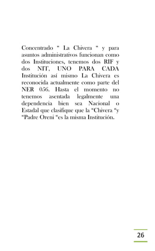 26
Concentrado “ La Chivera “ y para
asuntos administrativos funcionan como
dos Instituciones, tenemos dos RIF y
dos NIT, UNO PARA CADA
Institución así mismo La Chivera es
reconocida actualmente como parte del
NER 056. Hasta el momento no
tenemos asentada legalmente una
dependencia bien sea Nacional o
Estadal que clasifique que la “Chivera “y
“Padre Oreni “es la misma Institución.
 