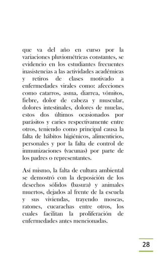 28
que va del año en curso por la
variaciones pluviométricas constantes, se
evidencio en los estudiantes frecuentes
inasistencias a las actividades académicas
y retiros de clases motivado a
enfermedades virales como: afecciones
como catarros, asma, diarrea, vómitos,
fiebre, dolor de cabeza y muscular,
dolores intestinales, dolores de muelas,
estos dos últimos ocasionados por
parásitos y caries respectivamente entre
otros, teniendo como principal causa la
falta de hábitos higiénicos, alimenticios,
personales y por la falta de control de
inmunizaciones (vacunas) por parte de
los padres o representantes.
Así mismo, la falta de cultura ambiental
se demostró con la deposición de los
desechos sólidos (basura) y animales
muertos, dejados al frente de la escuela
y sus viviendas, trayendo moscas,
ratones, cucarachas entre otros, los
cuales facilitan la proliferación de
enfermedades antes mencionadas.
 