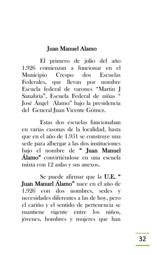 32
Juan Manuel Alamo
El primero de julio del año
1.926 comienzan a funcionar en el
Municipio Crespo dos Escuelas
Federales, que llevan por nombre
Escuela federal de varones “Martin J
Sanabria”, Escuela Federal de niñas “
José Ángel Álamo” bajo la presidencia
del General Juan Vicente Gómez.
Estas dos escuelas funcionaban
en varias casonas de la localidad, hasta
que en el año de 1.951 se construye una
sede para albergar a las dos instituciones
bajo el nombre de “ Juan Manuel
Álamo” convirtiéndose en una escuela
mixta con 12 aulas y sus anexos.
Se puede afirmar que la U.E. “
Juan Manuel Álamo” nace en el año de
1.926 con dos nombres, sedes y
necesidades diferentes a las de hoy, pero
el cariño y el sentido de pertenencia se
mantiene vigente entre los niños,
jóvenes, hombres y mujeres que han
 