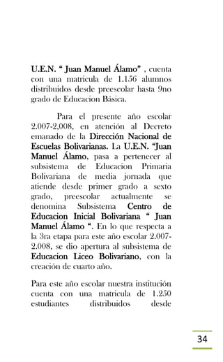 34
U.E.N. “ Juan Manuel Álamo” , cuenta
con una matricula de 1.156 alumnos
distribuidos desde preescolar hasta 9no
grado de Educacion Básica.
Para el presente año escolar
2.007-2,008, en atención al Decreto
emanado de la Dirección Nacional de
Escuelas Bolivarianas. La U.E.N. “Juan
Manuel Álamo, pasa a pertenecer al
subsistema de Educacion Primaria
Bolivariana de media jornada que
atiende desde primer grado a sexto
grado, preescolar actualmente se
denomina Subsistema Centro de
Educacion Inicial Bolivariana “ Juan
Manuel Álamo “. En lo que respecta a
la 3ra etapa para este año escolar 2.007-
2.008, se dio apertura al subsistema de
Educacion Liceo Bolivariano, con la
creación de cuarto año.
Para este año escolar nuestra institución
cuenta con una matricula de 1.250
estudiantes distribuidos desde
 