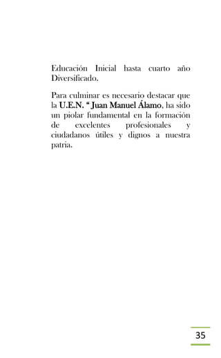 35
Educación Inicial hasta cuarto año
Diversificado.
Para culminar es necesario destacar que
la U.E.N. “ Juan Manuel Álamo, ha sido
un piolar fundamental en la formación
de excelentes profesionales y
ciudadanos útiles y dignos a nuestra
patria.
 