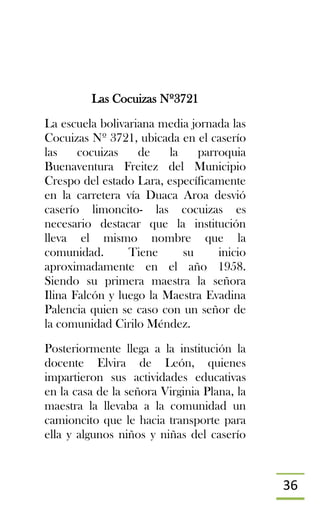 36
Las Cocuizas Nº3721
La escuela bolivariana media jornada las
Cocuizas Nº 3721, ubicada en el caserío
las cocuizas de la parroquia
Buenaventura Freitez del Municipio
Crespo del estado Lara, específicamente
en la carretera vía Duaca Aroa desvió
caserío limoncito- las cocuizas es
necesario destacar que la institución
lleva el mismo nombre que la
comunidad. Tiene su inicio
aproximadamente en el año 1958.
Siendo su primera maestra la señora
Ilina Falcón y luego la Maestra Evadina
Palencia quien se caso con un señor de
la comunidad Cirilo Méndez.
Posteriormente llega a la institución la
docente Elvira de León, quienes
impartieron sus actividades educativas
en la casa de la señora Virginia Plana, la
maestra la llevaba a la comunidad un
camioncito que le hacia transporte para
ella y algunos niños y niñas del caserío
 