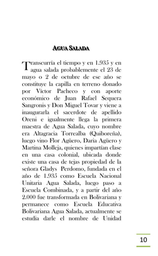 10
AAAGGGUUUAAA SSSAAALLLAAADDDAAA
ranscurría el tiempo y en 1.935 y en
agua salada probablemente el 23 de
mayo o 2 de octubre de ese año se
constituye la capilla en terreno donado
por Víctor Pacheco y con aporte
económico de Juan Rafael Sequera
Sangronis y Don Miguel Tovar y viene a
inaugurarla el sacerdote de apellido
Oreni e igualmente llega la primera
maestra de Agua Salada, cuyo nombre
era Altagracia Torrealba (Quiboreña),
luego vino Flor Agüero, Daria Agüero y
Martina Molleja, quienes impartían clase
en una casa colonial, ubicada donde
existe una casa de tejas propiedad de la
señora Gladys Perdomo, fundada en el
año de 1.935 como Escuela Nacional
Unitaria Agua Salada, luego paso a
Escuela Combinada, y a partir del año
2.000 fue transformada en Bolivariana y
permanece como Escuela Educativa
Bolivariana Agua Salada, actualmente se
estudia darle el nombre de Unidad
T
 