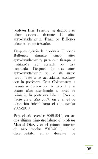 38
profesor Luis Timaure se dedico a su
labor docente durante 10 años
aproximadamente. Francisco Bullones
laboro durante tres años.
Después ejerció la docencia Obxalida
Bullones, durante cinco años
aproximadamente, para este tiempo la
institución fuer cerrada por baja
matricula. Después de tres años
aproximadamente se le da inicio
nuevamente a las actividades escolares
con la profesora Celia Colmenarez la
misma se dedico con esmero durante
cuatro años atendiendo al nivel de
primaria, la profesora Lila de Páez se
inicio en el año 2007, en el nivel de
educación inicial hasta el año escolar
2009-2010.
Para el año escolar 2009-2010, en sus
dos últimos trimestre laboro el profesor
Manuel Díaz, y en el primer trimestre
de año escolar 2010-2011, el se
desempeñaba como docente de
 