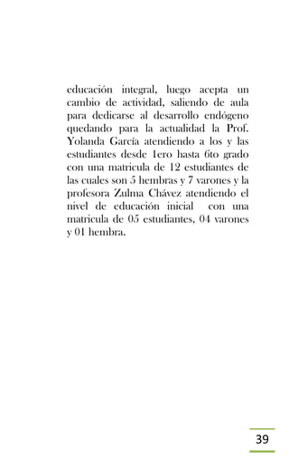 39
educación integral, luego acepta un
cambio de actividad, saliendo de aula
para dedicarse al desarrollo endógeno
quedando para la actualidad la Prof.
Yolanda García atendiendo a los y las
estudiantes desde 1ero hasta 6to grado
con una matricula de 12 estudiantes de
las cuales son 5 hembras y 7 varones y la
profesora Zulma Chávez atendiendo el
nivel de educación inicial con una
matricula de 05 estudiantes, 04 varones
y 01 hembra.
 