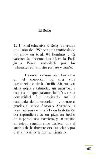 40
El Reloj
La Unidad educativa El Reloj fue creada
en el año de 1989 con una matricula de
06 niños en total, 04 hembras y 02
varones la docente fundadora la Prof.
Juana Pérez, recordada por los
habitantes con mucho respeto y cariño.
La escuela comienza a funcionar
en el corredor, de una casa
perteneciente de la familia Abarca con
sillas viejas y taburete, sin pizarrón; a
medida de que pasaron los años de la
comunidad fue creciendo así la
matricula de la escuela, y lograron
gracias al señor Antonio Alvarado; la
construcción de una RI con la dotación
correspondiente a: un pizarrón hecho
en la pared, una cartelera, y 10 pupitre
en estado regular, cabe destacar que el
sueldo de la docente era cancelado por
el mismo señor antes mencionado.
 