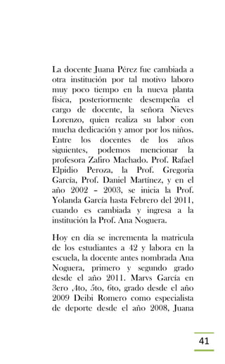 41
La docente Juana Pérez fue cambiada a
otra institución por tal motivo laboro
muy poco tiempo en la nueva planta
física, posteriormente desempeña el
cargo de docente, la señora Nieves
Lorenzo, quien realiza su labor con
mucha dedicación y amor por los niños.
Entre los docentes de los años
siguientes, podemos mencionar la
profesora Zafiro Machado. Prof. Rafael
Elpidio Peroza, la Prof. Gregoria
García, Prof. Daniel Martínez, y en el
año 2002 – 2003, se inicia la Prof.
Yolanda García hasta Febrero del 2011,
cuando es cambiada y ingresa a la
institución la Prof. Ana Noguera.
Hoy en día se incrementa la matricula
de los estudiantes a 42 y labora en la
escuela, la docente antes nombrada Ana
Noguera, primero y segundo grado
desde el año 2011. Marvs García en
3ero ,4to, 5to, 6to, grado desde el año
2009 Deibi Romero como especialista
de deporte desde el año 2008, Juana
 