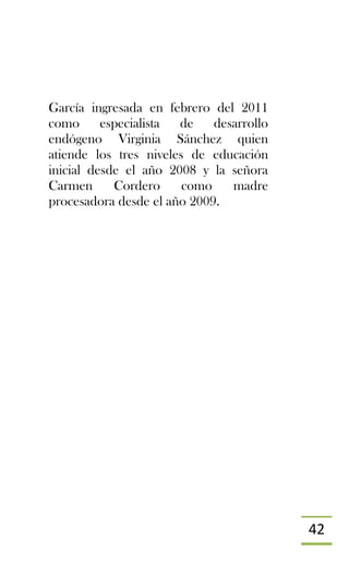 42
García ingresada en febrero del 2011
como especialista de desarrollo
endógeno Virginia Sánchez quien
atiende los tres niveles de educación
inicial desde el año 2008 y la señora
Carmen Cordero como madre
procesadora desde el año 2009.
 