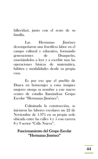 44
fallecidas), junto con el resto de su
familia.
Las Hermanas Jiménez
desempeñaron una fructífera labor en el
campo cultural y educativo, formando
generaciones de Duaqueño,
enseñándolos a leer y a escribir mas las
operaciones básicas de matemática,
hábitos y modalidades desde su propia
casa.
Es por eso que el pueblo de
Duaca en homenajes a estas insignes
mujeres otorga su nombre a este nuevo
centro de estudio llamándose Grupo
Escolar “Hermanas Jiménez”.
Culminada la construcción, se
iniciaron las labores escolares un 22 de
Noviembre de 1.971 en su propia sede
ubicada entre las calles 4 y 5 con carrera
8 y 9 sector “Calle Nueva”.
Funcionamiento del Grupo Escolar
“Hermanas Jiménez”
 
