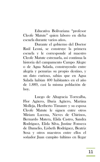 11
Educativa Bolivariana “profesor
Cleofe Matute” quien laboro en dicha
escuela durante varios años.
Durante el gobierno del Doctor
Raúl Leoni, se construye la primera
escuela y le corresponde al maestro
Cleofe Matute estrenarla, así continua la
historia del campamento Campo Alegre
o de Agua Salada, construyendo entre
alegría y penurias su propio destino, y
un dato curioso, sabias que en Agua
Salada habían 400 habitantes en el año
de 1.889, casi la misma población de
hoy.
Luego de Altagracia Torrealba,
Flor Agüero, Daria Agüero, Martina
Molleja, Heriberto Timaure y su esposa
Cleofe Matute le siguen entre otros
Miriam Lucena, Nieves de Chirinos,
Bernardo Matera, Elida Castro, Sandra
Rodríguez, Elida Silva, Justine Fonseca
de Damelio, Lisbeth Rodríguez, Beatriz
Sosa y otros maestros entre ellos el
soñador Juan campito (ultimo en llegar
 