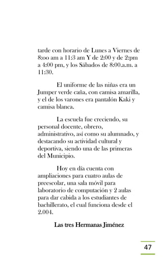 47
tarde con horario de Lunes a Viernes de
8:oo am a 11:3 am Y de 2:00 y de 2:pm
a 4:00 pm, y los Sábados de 8:00.a.m. a
11:30.
El uniforme de las niñas era un
Jumper verde caña, con camisa amarilla,
y el de los varones era pantalón Kaki y
camisa blanca.
La escuela fue creciendo, su
personal docente, obrero,
administrativo, así como su alumnado, y
destacando su actividad cultural y
deportiva, siendo una de las primeras
del Municipio.
Hoy en día cuenta con
ampliaciones para cuatro aulas de
preescolar, una sala móvil para
laboratorio de computación y 2 aulas
para dar cabida a los estudiantes de
bachillerato, el cual funciona desde el
2.004.
Las tres Hermanas Jiménez
 