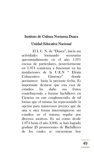 49
Instituto de Cultura Nocturna Duaca
Unidad Educativa Nacional
El I. C. N. de “Duaca”, inicia sus
actividades formando secretarias
aproximadamente en el año 1.971
encasa de particulares, posteriormente
en 1.974 comienza a funcionar en las
instalaciones de la U.E.N “ Efraín
Colmenárez Giménez” donde
permanece hasta la presente fecha. Es
importante destacar que esta casa de
estudios ha dado sus frutos
contribuyendo a formar bachilleres en
Ciencias en este conglomerado, de tal
forma que el mismo ha representado la
opción para numerosos jóvenes que de
una u otra forma interrumpieron sus
estudios en el sistema regular por
diversos motivos. Es así como desde
1.974 hasta el año 2.006, se han logrado
graduar 29 promociones de Bachilleres
de los cuales se encuentran hoy
 