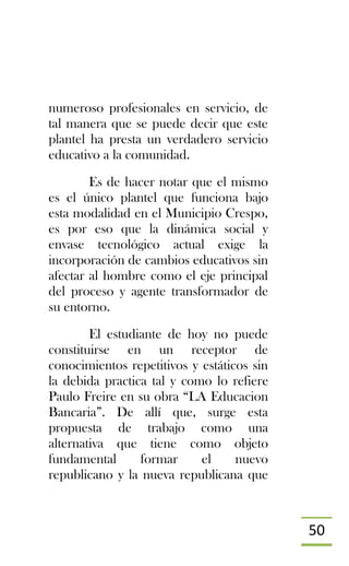 50
numeroso profesionales en servicio, de
tal manera que se puede decir que este
plantel ha presta un verdadero servicio
educativo a la comunidad.
Es de hacer notar que el mismo
es el único plantel que funciona bajo
esta modalidad en el Municipio Crespo,
es por eso que la dinámica social y
envase tecnológico actual exige la
incorporación de cambios educativos sin
afectar al hombre como el eje principal
del proceso y agente transformador de
su entorno.
El estudiante de hoy no puede
constituirse en un receptor de
conocimientos repetitivos y estáticos sin
la debida practica tal y como lo refiere
Paulo Freire en su obra “LA Educacion
Bancaria”. De allí que, surge esta
propuesta de trabajo como una
alternativa que tiene como objeto
fundamental formar el nuevo
republicano y la nueva republicana que
 
