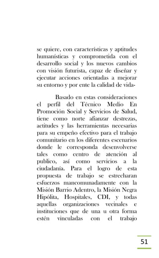 51
se quiere, con características y aptitudes
humanísticas y comprometida con el
desarrollo social y los nuevos cambios
con visión futurista, capaz de diseñar y
ejecutar acciones orientadas a mejorar
su entorno y por ente la calidad de vida-
Basado en estas consideraciones
el perfil del Técnico Medio En
Promoción Social y Servicios de Salud,
tiene como norte afianzar destrezas,
actitudes y las herramientas necesarias
para su empeño efectivo para el trabajo
comunitario en los diferentes escenarios
donde le corresponda desenvolverse
tales como centro de atención al
publico, así como servicios a la
ciudadanía. Para el logro de esta
propuesta de trabajo se estrecharan
esfuerzos mancomunadamente con la
Misión Barrio Adentro, la Misión Negra
Hipólita, Hospitales, CDI, y todas
aquellas organizaciones vecinales e
instituciones que de una u otra forma
estén vinculadas con el trabajo
 