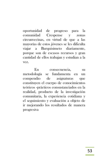 53
oportunidad de progreso para la
comunidad Crespense y zonas
circunvecinas, en virtud de que a las
mayorías de estos jóvenes se les dificulta
viajar a Barquisimeto diariamente,
porque son de escasos recursos y gran
cantidad de ellos trabajan y estudian a la
vez.
En consecuencia, su
metodología se fundamenta en un
compendio de asignaturas que
constituyen el cuerpo de conocimientos
teóricos -prácticos consustanciados en la
realidad, producto de la investigación
comunitaria, la experiencia cotidiana y
el seguimiento y evaluación a objeto de
ir mejorando los resultados de manera
progresiva
 