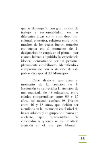 55
que se desempeño con gran mística de
trabajo y responsabilidad, en las
diferentes áreas como son: deportiva,
cultural, educativa, religiosa entre otras;
muchos de los cuales fueron tomados
en cuenta en el momento de la
designación de cargos en el plantel , por
cuanto habían adquirido la experiencia
idónea, demostrando ser un personal
plenamente sensibilizado , identificado y
comprometido con la atención de esta
población especial del Municipio.
Cabe destacar que para el
momento de la creación de la
Institución se proyectaba la atención de
una matricula de 48 educando, entre
edades comprendidas entre 05 y 15
años, así mismo estaban 08 jóvenes
entre 16 y 18 años, que debían ser
atendidos en la institución en el nivel de
básica adultos, y un grupo de 19 años en
adelante, que representaban 32
educandos a quienes se les brindaría
atención en el nivel pre laboral ,
 