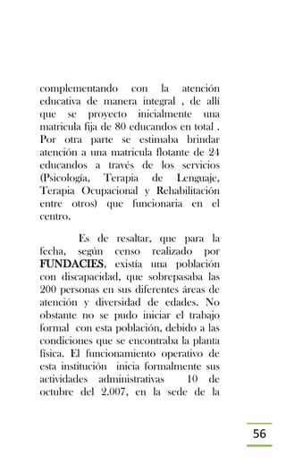 56
complementando con la atención
educativa de manera integral , de allí
que se proyecto inicialmente una
matricula fija de 80 educandos en total .
Por otra parte se estimaba brindar
atención a una matricula flotante de 24
educandos a través de los servicios
(Psicología, Terapia de Lenguaje,
Terapia Ocupacional y Rehabilitación
entre otros) que funcionaria en el
centro.
Es de resaltar, que para la
fecha, según censo realizado por
FUNDACIES, existía una población
con discapacidad, que sobrepasaba las
200 personas en sus diferentes áreas de
atención y diversidad de edades. No
obstante no se pudo iniciar el trabajo
formal con esta población, debido a las
condiciones que se encontraba la planta
física. El funcionamiento operativo de
esta institución inicia formalmente sus
actividades administrativas 10 de
octubre del 2.007, en la sede de la
 
