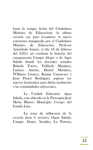 12
hasta la insigne fecha del Ciudadano
Ministro de Educacion), la ultima
escuela cae para levantarse la nueva
estructura inaugurada por el Ciudadano
Ministro de Educación, Profesor
Aristóbulo Isturiz, el día 18 de febrero
del 2.005, así continua la historia del
campamento Campo Alegre o de Agua
Salada donde los docentes actuales
Rafaela Torres, Yulibeth Martínez,
Liannys Atacho, Daniel Martínez,
Williams Linares, Karina Camacaro y
Juan Pastor Rodríguez aspiran ver
nuevos horizontes para dicha institución
y las comunidades adyacentes.
La Unidad Educativa Agua
Salada, esta ubicada en la Parroquia José
María Blanco Municipio Crespo del
Estado Lara.
La zona de influencia de la
escuela tiene 6 sectores (Agua Salada,
Campo Alegre, Sorajito, La Pastora,
 