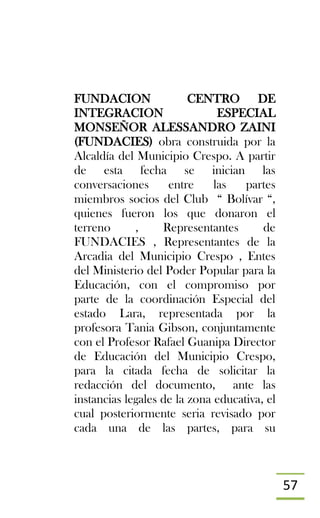 57
FUNDACION CENTRO DE
INTEGRACION ESPECIAL
MONSEÑOR ALESSANDRO ZAINI
(FUNDACIES) obra construida por la
Alcaldía del Municipio Crespo. A partir
de esta fecha se inician las
conversaciones entre las partes
miembros socios del Club “ Bolívar “,
quienes fueron los que donaron el
terreno , Representantes de
FUNDACIES , Representantes de la
Arcadia del Municipio Crespo , Entes
del Ministerio del Poder Popular para la
Educación, con el compromiso por
parte de la coordinación Especial del
estado Lara, representada por la
profesora Tania Gibson, conjuntamente
con el Profesor Rafael Guanipa Director
de Educación del Municipio Crespo,
para la citada fecha de solicitar la
redacción del documento, ante las
instancias legales de la zona educativa, el
cual posteriormente seria revisado por
cada una de las partes, para su
 