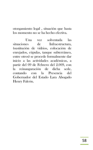 58
otorgamiento legal , situación que hasta
los momento no se ha hecho efectiva.
Una vez solventada las
situaciones de Infraestructura,
(sustitución de vidrios, colocación de
enrejados, cúpulas, tanque subterráneo,
entre otros) se procede formalmente dar
inicio a las actividades académicas, a
partir del 09 de Febrero del 2.009, con
la reinauguración de dicha sede,
contando con la Presencia del
Gobernador del Estado Lara Abogado
Henry Falcón.
 