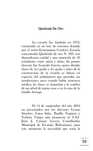59
Quebrada De Oro
La escuela fue fundada en 1972,
construida en un lote de terrenos donado
por el señor Eustequiano Cordero. Escuela
concentrada Quebrada de oro N. 369, con
dependencia estadal y una matrícula de 30
estudiantes entre niños y niñas. Su primer
docente fue Gonzalo García, quien dictaba
clases de 1er grado a 3er grado y antes de la
construcción de la escuela se labora en
espacios del ambulatorio que prestaba sus
instalaciones, pero cuando había asistencia
médica, las clases se impartían a la sombra
de un árbol de puma rosa o en la casa de la
familia Arteaga.
El 14 de septiembre del año 2004
en presentados por los docentes Leyma
Sánchez, Luisa Salas, Panfila Noguera y
Yorleny Vargas una propuesta al T.S.U
Juan J. Camejo Lovera Coordinador
Municipal de Escuelas Bolivarianas, para
este momento la necesidad que tenia la
 
