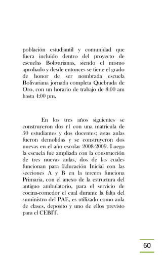 60
población estudiantil y comunidad que
fuera incluido dentro del proyecto de
escuelas Bolivarianas, siendo el mismo
aprobado y desde entonces se tiene el grado
de honor de ser nombrada escuela
Bolivariana jornada completa Quebrada de
Oro, con un horario de trabajo de 8:00 am
hasta 4:00 pm.
En los tres años siguientes se
construyeron dos r1 con una matrícula de
50 estudiantes y dos docentes; estas aulas
fueron demolidas y se construyeron dos
nuevas en el año escolar 2008-2009. Luego
la escuela fue ampliada con la construcción
de tres nuevas aulas, dos de las cuales
funcionan para Educación Inicial con las
secciones A y B en la tercera funciona
Primaria, con el anexo de la estructura del
antiguo ambulatorio, para el servicio de
cocina-comedor el cual durante la falta del
suministro del PAE, es utilizado como aula
de clases, deposito y uno de ellos previsto
para el CEBIT.
 