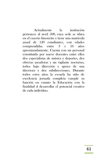 61
Actualmente la institución
pertenece al nerd 508, cuya sede se ubica
en el caserío limoncito y tiene una matrícula
anual de 120 estudiantes, con edades
comprendidas entre 3 y 16 años
aproximadamente. Cuenta con un personal
constituido por nueve docentes entre ellos
dos especialistas de música y deportes, dos
obreras aseadoras y un vigilante nocturno,
todos bajo dirección y apoyo de una
directora y dos subdirecciones. Durante
todos estos años la escuela ha sido de
excelencia jornada completa cumple su
función en cuanto la Educación con la
finalidad d desarrollar el potencial creativo
de cada individuo.
 