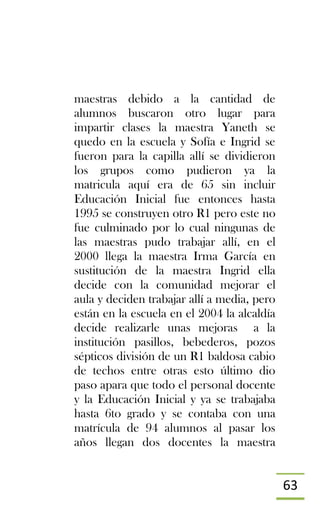 63
maestras debido a la cantidad de
alumnos buscaron otro lugar para
impartir clases la maestra Yaneth se
quedo en la escuela y Sofía e Ingrid se
fueron para la capilla allí se dividieron
los grupos como pudieron ya la
matricula aquí era de 65 sin incluir
Educación Inicial fue entonces hasta
1995 se construyen otro R1 pero este no
fue culminado por lo cual ningunas de
las maestras pudo trabajar allí, en el
2000 llega la maestra Irma García en
sustitución de la maestra Ingrid ella
decide con la comunidad mejorar el
aula y deciden trabajar allí a media, pero
están en la escuela en el 2004 la alcaldía
decide realizarle unas mejoras a la
institución pasillos, bebederos, pozos
sépticos división de un R1 baldosa cabio
de techos entre otras esto último dio
paso apara que todo el personal docente
y la Educación Inicial y ya se trabajaba
hasta 6to grado y se contaba con una
matrícula de 94 alumnos al pasar los
años llegan dos docentes la maestra
 