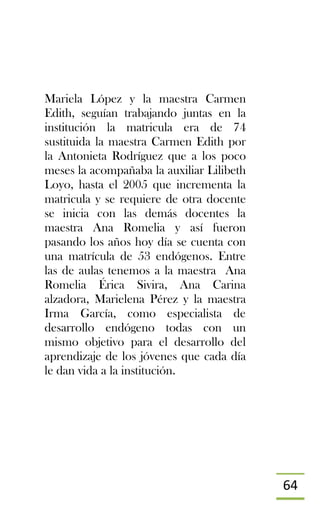 64
Mariela López y la maestra Carmen
Edith, seguían trabajando juntas en la
institución la matricula era de 74
sustituida la maestra Carmen Edith por
la Antonieta Rodríguez que a los poco
meses la acompañaba la auxiliar Lilibeth
Loyo, hasta el 2005 que incrementa la
matricula y se requiere de otra docente
se inicia con las demás docentes la
maestra Ana Romelia y así fueron
pasando los años hoy día se cuenta con
una matrícula de 53 endógenos. Entre
las de aulas tenemos a la maestra Ana
Romelia Érica Sivira, Ana Carina
alzadora, Marielena Pérez y la maestra
Irma García, como especialista de
desarrollo endógeno todas con un
mismo objetivo para el desarrollo del
aprendizaje de los jóvenes que cada día
le dan vida a la institución.
 