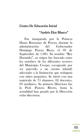 65
Centro De Educación Inicial
“Andrés Eloy Blanco”
Fue inaugurada por la Primera
Dama Rosemary de Perera, durante la
administración del Gobernador
Domingo Perera Riera, el 09 de
Septiembre de 1.985. Su nombre “Rey
Dormido”, su origen fue buscado entre
los nombres de los diferentes sectores
del Municipio Crespo, escogiendo por
ser parecido a un cuento infantil,
adecuado a la Institución que trabajaría
con niños pequeños. Se inició con una
matrícula de 75 alumnos, 02 docentes,
03 auxiliares. Su primera Directora fue
la Prof. Pastora Rivero, hasta la
actualidad han pasado por la Dirección
ocho directoras.
 