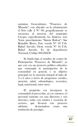 67
epónimo Generalísimo “Francisco de
Miranda”, esta ubicado en la urbanización
el Frio calle 2 Nº 90; geográficamente se
encuentra al noroeste del municipio
Crespo; específicamente los linderos son:
Norte parcelamiento “Simón Bolivar”, Sur
Reinaldo Bravo, Este vereda Nº 18 Urb.
Rafael Arévalo, Oeste vereda Nº 16 Urb.
Rafael Arévalo. Es de dependencia
Nacional, Código 006522258.
Se funda bajo el nombre de centro de
Participación “Francisco de Miranda”; ya
que este era un proyecto político educativo
que contempla la participación de la
comunidad en general, y su objetivo
principal era la atención integral al niño de
3 a 6 años a través de programas: sociales,
atención salud, odontológico, recreativa,
legal, nutricional, entre otros.
El propósito era incorporar la
comunidad al preescolar, en ese entonces el
personal existente era una directora y seis
docentes, todas con mística y vocación de
servicio, que llevaron este proyecto
adelante, destacándose como una
institución de prestigio.
 