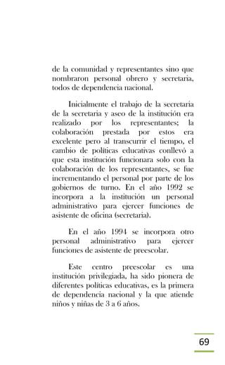 69
de la comunidad y representantes sino que
nombraron personal obrero y secretaria,
todos de dependencia nacional.
Inicialmente el trabajo de la secretaria
de la secretaria y aseo de la institución era
realizado por los representantes; la
colaboración prestada por estos era
excelente pero al transcurrir el tiempo, el
cambio de políticas educativas conllevó a
que esta institución funcionara solo con la
colaboración de los representantes, se fue
incrementando el personal por parte de los
gobiernos de turno. En el año 1992 se
incorpora a la institución un personal
administrativo para ejercer funciones de
asistente de oficina (secretaria).
En el año 1994 se incorpora otro
personal administrativo para ejercer
funciones de asistente de preescolar.
Este centro preescolar es una
institución privilegiada, ha sido pionera de
diferentes políticas educativas, es la primera
de dependencia nacional y la que atiende
niños y niñas de 3 a 6 años.
 