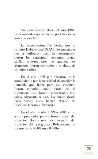 70
Su identificación data del año 1982,
fue construida especialmente para funcionar
como preescolar.
La construcción fue hecha por el
instituto Habitacional INAVI; los materiales
que se utilizaron para la construcción
fueron los siguientes: cemento, arena,
cabilla, asbesto, piso de granito, los
lavamanos fueron colocados a la altura de
los niños y niñas.
En el año 1999 por iniciativa de la
comunidad y por la necesidad de atender la
demanda que había para ese entonces
fueron tomadas como parte de la
institución, dos locales comerciales con
baños adyacente a esta, los cuales desde
hacía varios años habían dejado de
funcionar (abasto y farmacia).
En el año escolar 1999 – 2000 en el
centro preescolar pasó a formar parte del
proyecto Bolivariano, es pionera del
proyecto del programa Bolivariano, el
horario es de 08:00 am a 04:00pm.
 