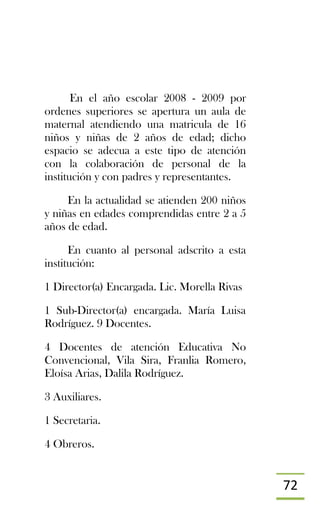 72
En el año escolar 2008 - 2009 por
ordenes superiores se apertura un aula de
maternal atendiendo una matricula de 16
niños y niñas de 2 años de edad; dicho
espacio se adecua a este tipo de atención
con la colaboración de personal de la
institución y con padres y representantes.
En la actualidad se atienden 200 niños
y niñas en edades comprendidas entre 2 a 5
años de edad.
En cuanto al personal adscrito a esta
institución:
1 Director(a) Encargada. Lic. Morella Rivas
1 Sub-Director(a) encargada. María Luisa
Rodríguez. 9 Docentes.
4 Docentes de atención Educativa No
Convencional, Vila Sira, Franlia Romero,
Eloísa Arias, Dalila Rodríguez.
3 Auxiliares.
1 Secretaria.
4 Obreros.
 