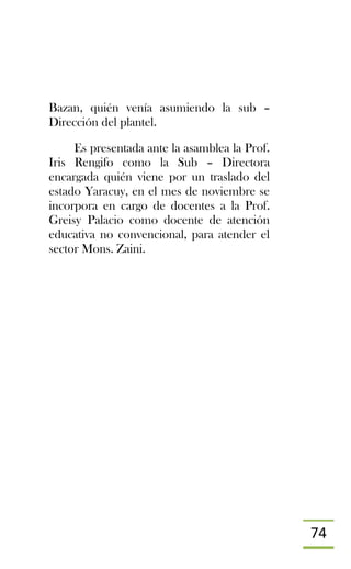 74
Bazan, quién venía asumiendo la sub –
Dirección del plantel.
Es presentada ante la asamblea la Prof.
Iris Rengifo como la Sub – Directora
encargada quién viene por un traslado del
estado Yaracuy, en el mes de noviembre se
incorpora en cargo de docentes a la Prof.
Greisy Palacio como docente de atención
educativa no convencional, para atender el
sector Mons. Zaini.
 