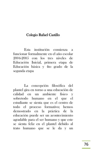 76
Colegio Rafael Castillo
Esta institución comienza a
funcionar formalmente en el año escolar
2004-2005 con los tres niveles de
Educación Inicial, primera etapa de
Educación básica y 4to grado de la
segunda etapa
La concepción filosófica del
plantel gira en torno a una educación de
calidad en un ambiente físico y
sobretodo humano en el que el
estudiante se sienta que es el centro de
todo el proceso formativo; hemos
demostrado en la práctica de la
educación puede ser un acontecimiento
agradable para el ser humano y que este
se sienta feliz en el plantel debido al
trato humano que se le da y un
 