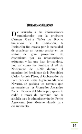 14
HHHEEERRRMMMAAANNNAAASSS FFFAAALLLCCCÓÓÓNNN
e acuerdo a las informaciones
suministradas por la profesora
Carmen Marina Núñez de Bracho
fundadora de la Institución, la
Institución fue creada por la necesidad
de establecer un recinto escolar en un
sector de gran proyección de
crecimiento por las urbanizaciones
existentes y las que iban formándose.
Fue así como fue fundada el 20 de
Noviembre de 1.990 durante el
mandato del Presidente de la Republica
Carlos Andrés Pérez, el Gobernador de
Lara para esa fecha Ingeniero Mariano
Navarro, se gestiona los terrenos que
pertenecieron A Monseñor Alejandro
Zaini Párroco del Municipio, quien le
cedió a través de convenio con la
alcaldía bajo la administración del Perito
Agrónomo José Moreno alcalde para
ese momento.
D
 
