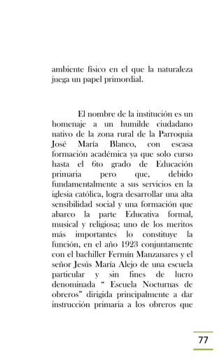 77
ambiente físico en el que la naturaleza
juega un papel primordial.
El nombre de la institución es un
homenaje a un humilde ciudadano
nativo de la zona rural de la Parroquia
José María Blanco, con escasa
formación académica ya que solo curso
hasta el 6to grado de Educación
primaria pero que, debido
fundamentalmente a sus servicios en la
iglesia católica, logra desarrollar una alta
sensibilidad social y una formación que
abarco la parte Educativa formal,
musical y religiosa; uno de los meritos
más importantes lo constituye la
función, en el año 1923 conjuntamente
con el bachiller Fermín Manzanares y el
señor Jesús María Alejo de una escuela
particular y sin fines de lucro
denominada “ Escuela Nocturnas de
obreros” dirigida principalmente a dar
instrucción primaria a los obreros que
 